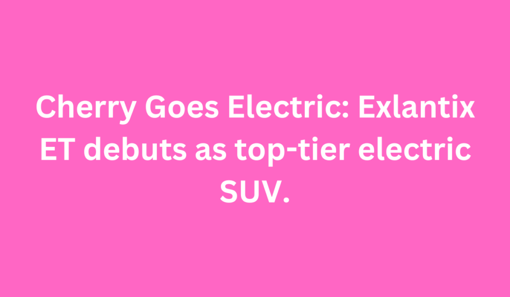 Cherry Goes Electric: Exlantix ET debuts as top-tier electric SUV.