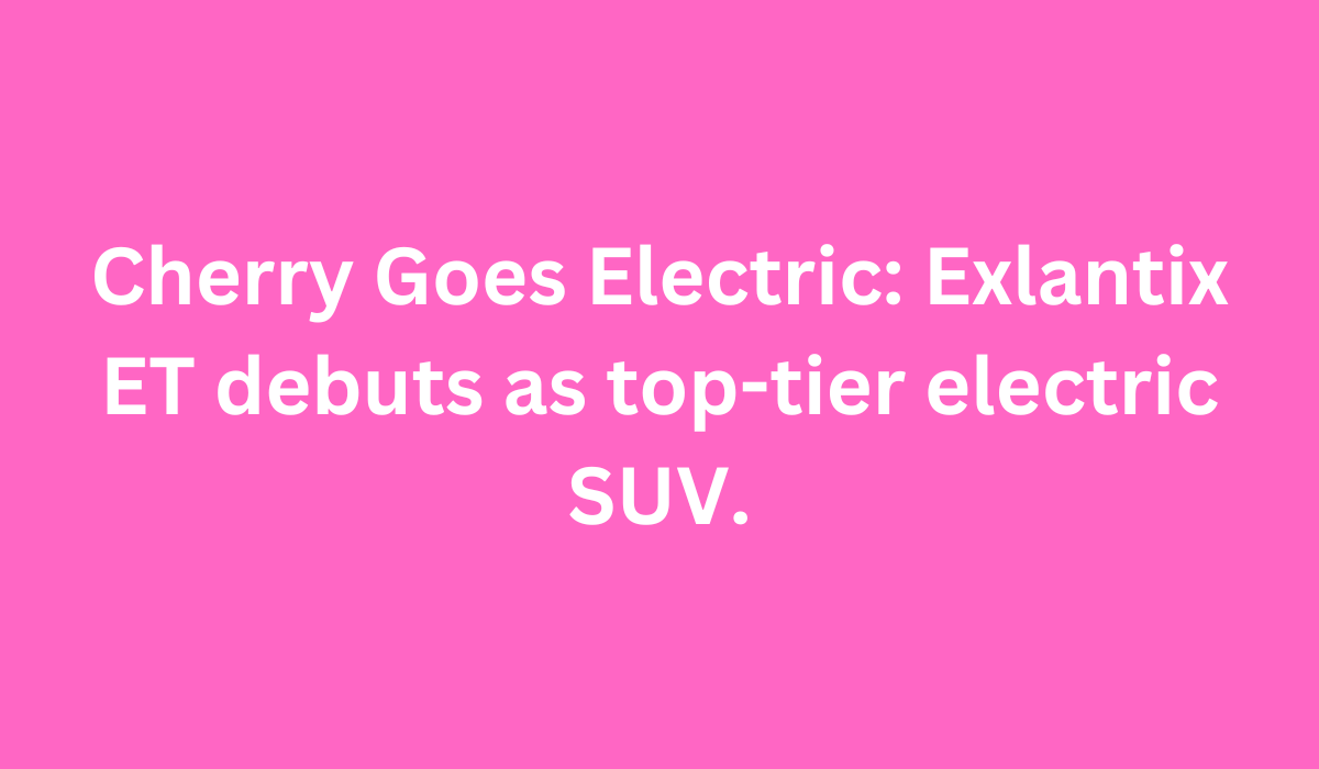 Cherry Goes Electric Exlantix ET debuts as top tier electric SUV