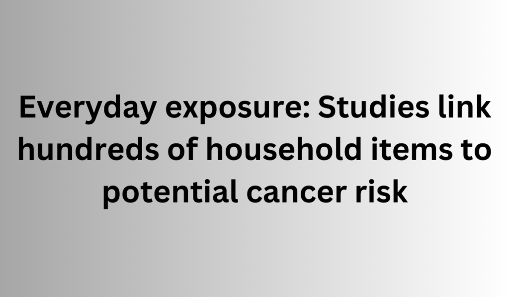 Everyday exposure: Studies link hundreds of household items to potential cancer risk