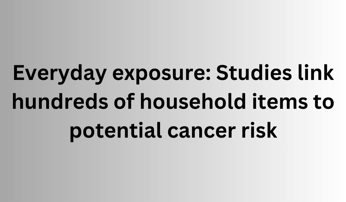 Everyday exposure Studies link hundreds of household items to potential cancer risk